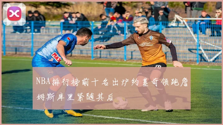 NBA排行榜前十名出炉约基奇领跑詹姆斯库里紧随其后