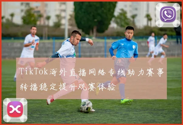 TikTok海外直播网络专线助力赛事转播稳定提升观赛体验