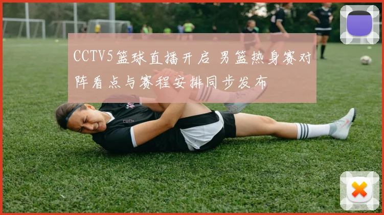 CCTV5篮球直播开启 男篮热身赛对阵看点与赛程安排同步发布