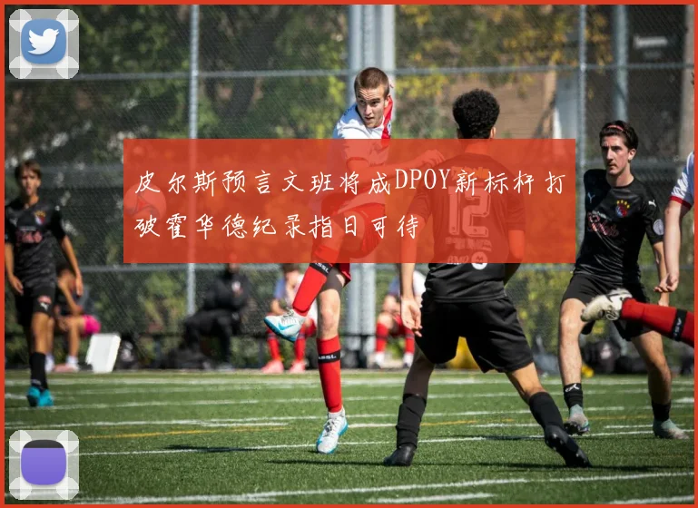 皮尔斯预言文班将成DPOY新标杆打破霍华德纪录指日可待