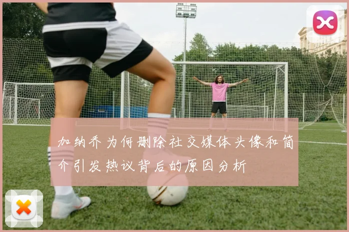 加纳乔为何删除社交媒体头像和简介引发热议背后的原因分析