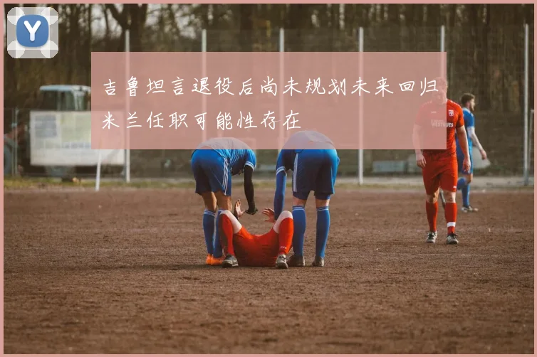吉鲁坦言退役后尚未规划未来回归米兰任职可能性存在