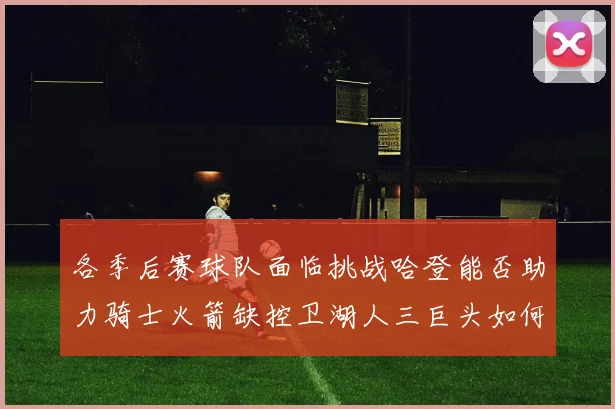 各季后赛球队面临挑战哈登能否助力骑士火箭缺控卫湖人三巨头如何共存