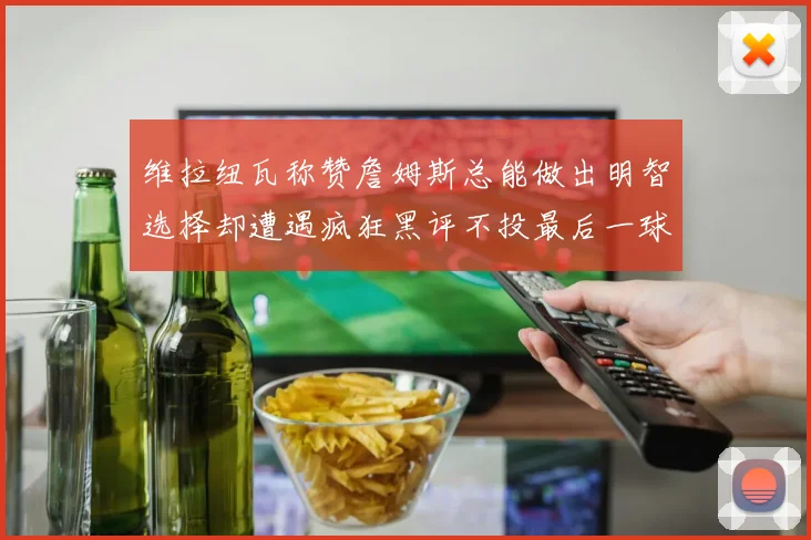 维拉纽瓦称赞詹姆斯总能做出明智选择却遭遇疯狂黑评不投最后一球