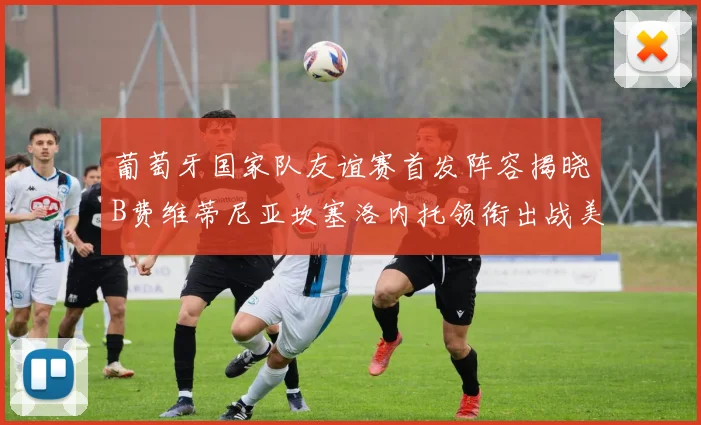 葡萄牙国家队友谊赛首发阵容揭晓B费维蒂尼亚坎塞洛内托领衔出战美国