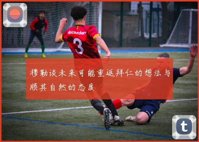 穆勒谈未来可能重返拜仁的想法与顺其自然的态度