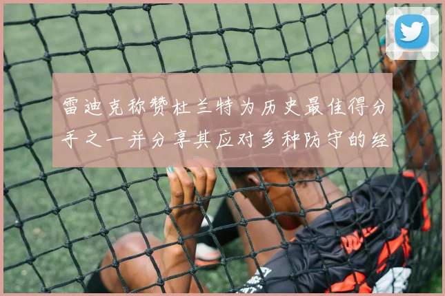 雷迪克称赞杜兰特为历史最佳得分手之一并分享其应对多种防守的经验