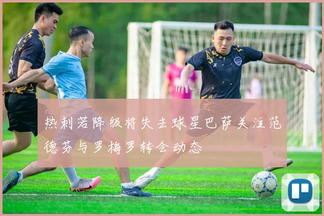 热刺若降级将失去球星巴萨关注范德芬与罗梅罗转会动态