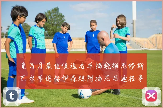 皇马月最佳候选名单揭晓维尼修斯巴尔韦德赫伊森琼阿梅尼吕迪格争夺荣誉