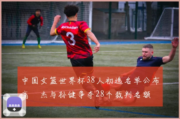 中国女篮世界杯38人初选名单公布高昳杰与孙健争夺28个裁判名额