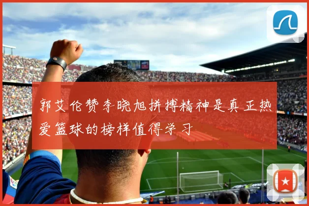 郭艾伦赞李晓旭拼搏精神是真正热爱篮球的榜样值得学习