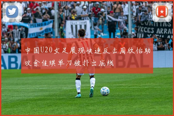 中国U20女足展现快速反击周欣怡助攻余佳琪单刀被扑出底线