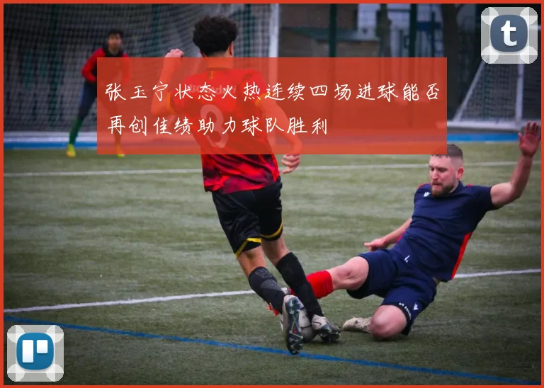 张玉宁状态火热连续四场进球能否再创佳绩助力球队胜利