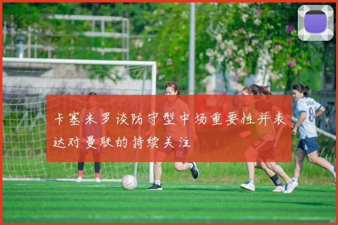 卡塞米罗谈防守型中场重要性并表达对曼联的持续关注