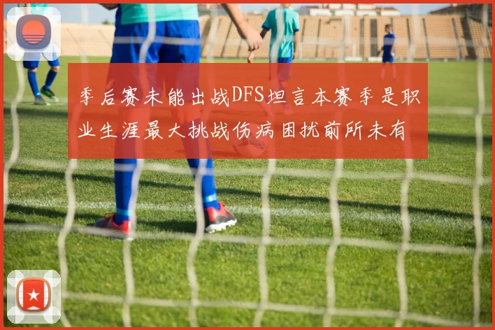 季后赛未能出战DFS坦言本赛季是职业生涯最大挑战伤病困扰前所未有